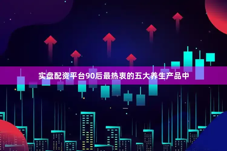 实盘配资平台90后最热衷的五大养生产品中
