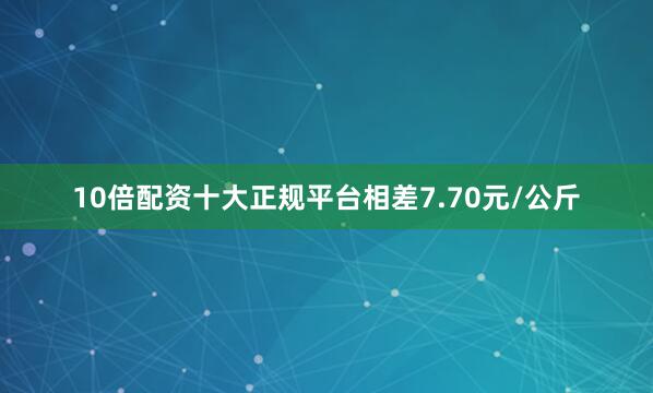 10倍配资十大正规平台相差7.70元/公斤