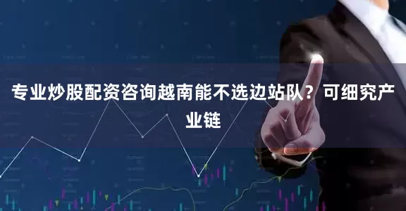 专业炒股配资咨询越南能不选边站队？可细究产业链