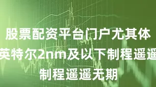 股票配资平台门户尤其体现在英特尔2nm及以下制程遥遥无期