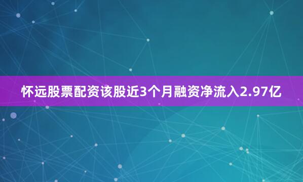 怀远股票配资该股近3个月融资净流入2.97亿