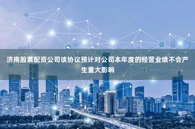 济南股票配资公司该协议预计对公司本年度的经营业绩不会产生重大影响