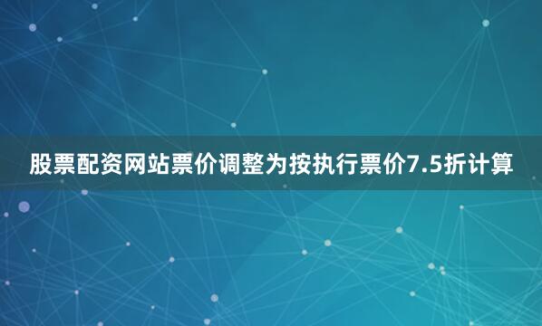 股票配资网站票价调整为按执行票价7.5折计算