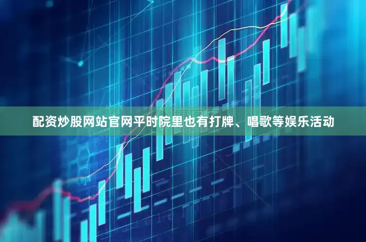 配资炒股网站官网平时院里也有打牌、唱歌等娱乐活动